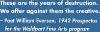 These are the years of destruction. We offer against them the creative.- Poet William Everson, 1942 Prospectus for the Waldport Fine Arts program