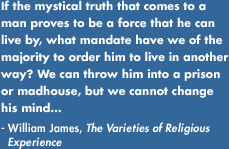 If the mystical truth that comes to a man proves to be a force that he can live by, what mandate have we of the majority to order him to live in another way? We can throw him into a prison or madhouse, but we cannot change his mind...- William James, The Varieties of Religious Experience