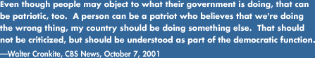 Even though people may object to what their government is doing, that can be patriotic, too.  A person can be a patriot who believes that we're doing the wrong thing, my country should be doing something else.  That should not be criticized, but should be understood as part of the democratic function.-Walter Cronkite, CBS News, October 7, 2001