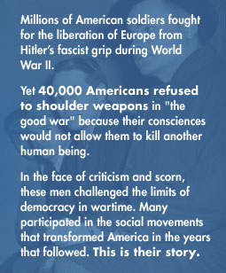 Millions of American soldiers fought for the liberation of Europe from Hitler's fascist grip during World War II. Yet 40,000 Americans refused to shoulder weapons in 'the Good War' because their consciences would not allow them to kill another human being. In the face of criticism and scorn, these men challenged the limits of democracy in wartime.  Many participated in the social movements that transformed America in the years that followed.  This is their story.