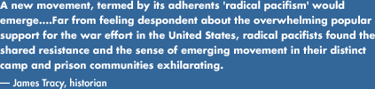 A new movement, termed by 	its adherents radical pacifism would emerge....Far from feeling despondent 	about the overwhelming popular support for the war effort in the United States, 	radical pacifists found the shared resistance and the sense of emerging 	movement in their distinct camp and prison communities exhilarating.