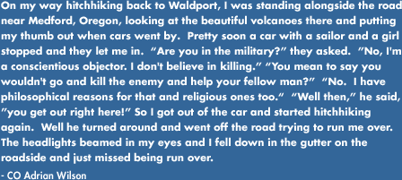 On my way hitchhiking back to Waldport, I was standing alongside the road near Medford, Oregon, looking at the beautiful volcanoes there and putting my thumb out when cars went by.  Pretty soon a car with a sailor and a girl stopped and they let me in. Are you in the military? they asked.  No, I'm a conscientious objector. I don't believe in killing. You mean to say you wouldn't go and kill the enemy and help your fellow man? No.  I have philosophical reasons for that and religious ones too. Well then, he said, you get out right here! So I got out of the car and started hitchhiking again.  Well...he turned around and went off the road trying to run me over.  The headlights beamed in my eyes and I fell down in the gutter on the roadside and just missed being run over.